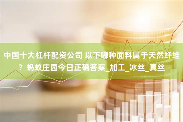 中国十大杠杆配资公司 以下哪种面料属于天然纤维？蚂蚁庄园今日正确答案_加工_冰丝_真丝