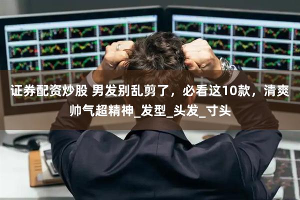 证券配资炒股 男发别乱剪了，必看这10款，清爽帅气超精神_发型_头发_寸头
