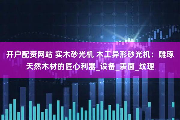 开户配资网站 实木砂光机 木工异形砂光机:雕琢天然木材的匠心利器_设备_表面_纹理