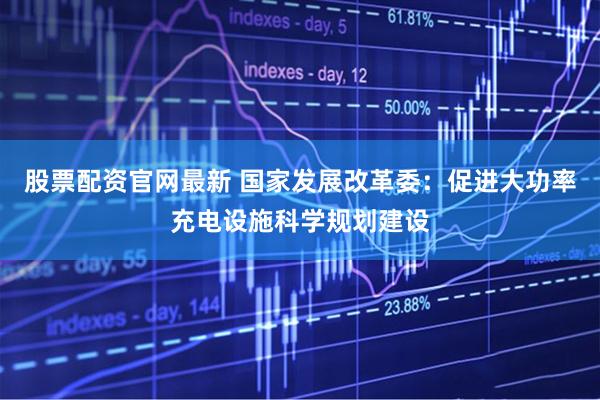 股票配资官网最新 国家发展改革委：促进大功率充电设施科学规划建设