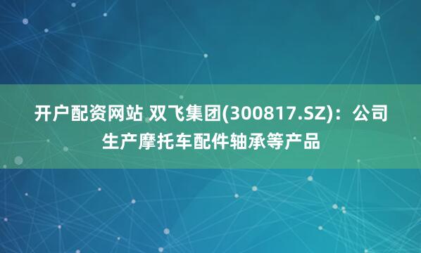 开户配资网站 双飞集团(300817.SZ)：公司生产摩托车配件轴承等产品