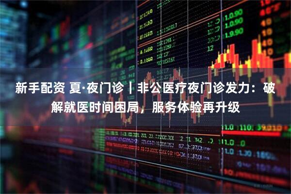 新手配资 夏·夜门诊｜非公医疗夜门诊发力：破解就医时间困局，服务体验再升级