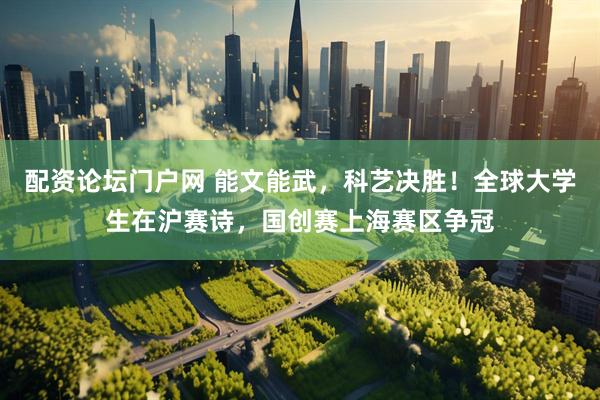 配资论坛门户网 能文能武，科艺决胜！全球大学生在沪赛诗，国创赛上海赛区争冠