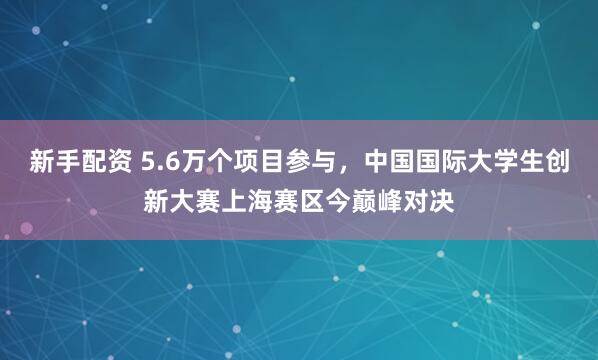 新手配资 5.6万个项目参与，中国国际大学生创新大赛上海赛区今巅峰对决