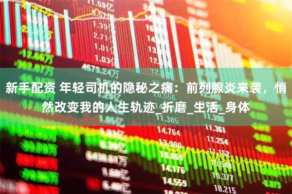 新手配资 年轻司机的隐秘之痛：前列腺炎来袭，悄然改变我的人生轨迹_折磨_生活_身体