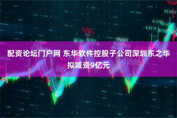 配资论坛门户网 东华软件控股子公司深圳东之华拟减资9亿元