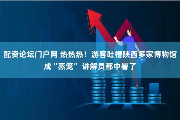 配资论坛门户网 热热热！游客吐槽陕西多家博物馆成“蒸笼” 讲解员都中暑了