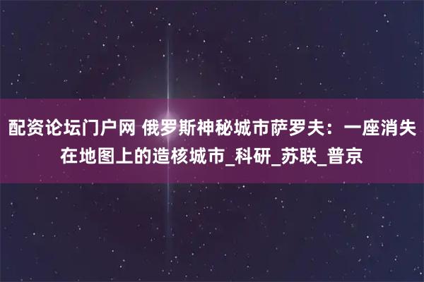 配资论坛门户网 俄罗斯神秘城市萨罗夫：一座消失在地图上的造核城市_科研_苏联_普京