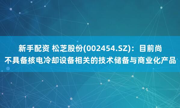 新手配资 松芝股份(002454.SZ)：目前尚不具备核电冷却设备相关的技术储备与商业化产品