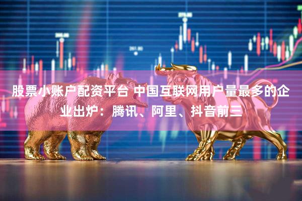 股票小账户配资平台 中国互联网用户量最多的企业出炉:腾讯、阿里、抖音前三