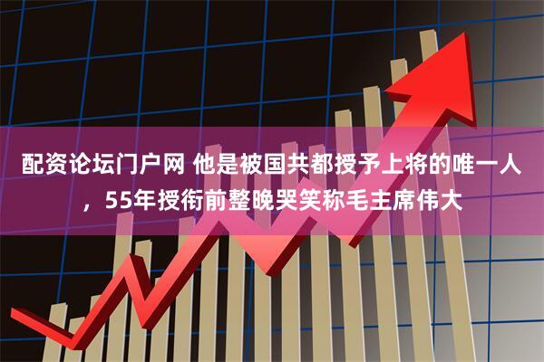配资论坛门户网 他是被国共都授予上将的唯一人,55年授衔前整晚哭笑称毛主席伟大