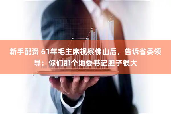 新手配资 61年毛主席视察佛山后,告诉省委领导:你们那个地委书记胆子很大