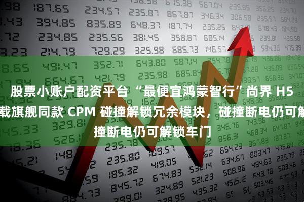股票小账户配资平台 “最便宜鸿蒙智行”尚界 H5 汽车搭载旗舰同款 CPM 碰撞解锁冗余模块，碰撞断电仍可解锁车门