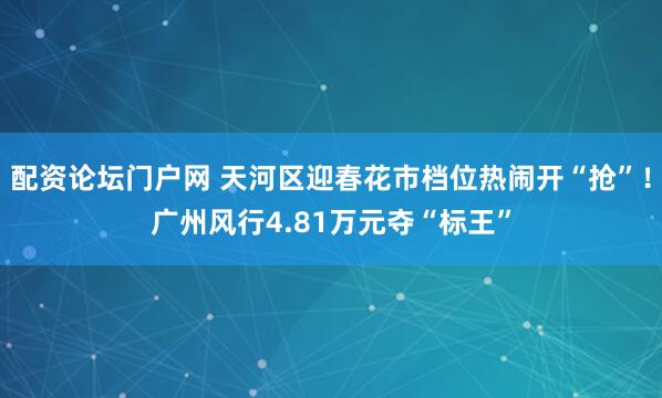 配资论坛门户网 天河区迎春花市档位热闹开“抢”！广州风行4.81万元夺“标王”