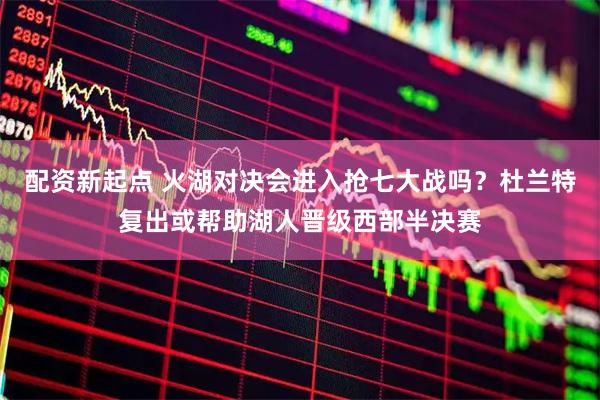 配资新起点 火湖对决会进入抢七大战吗？杜兰特复出或帮助湖人晋级西部半决赛